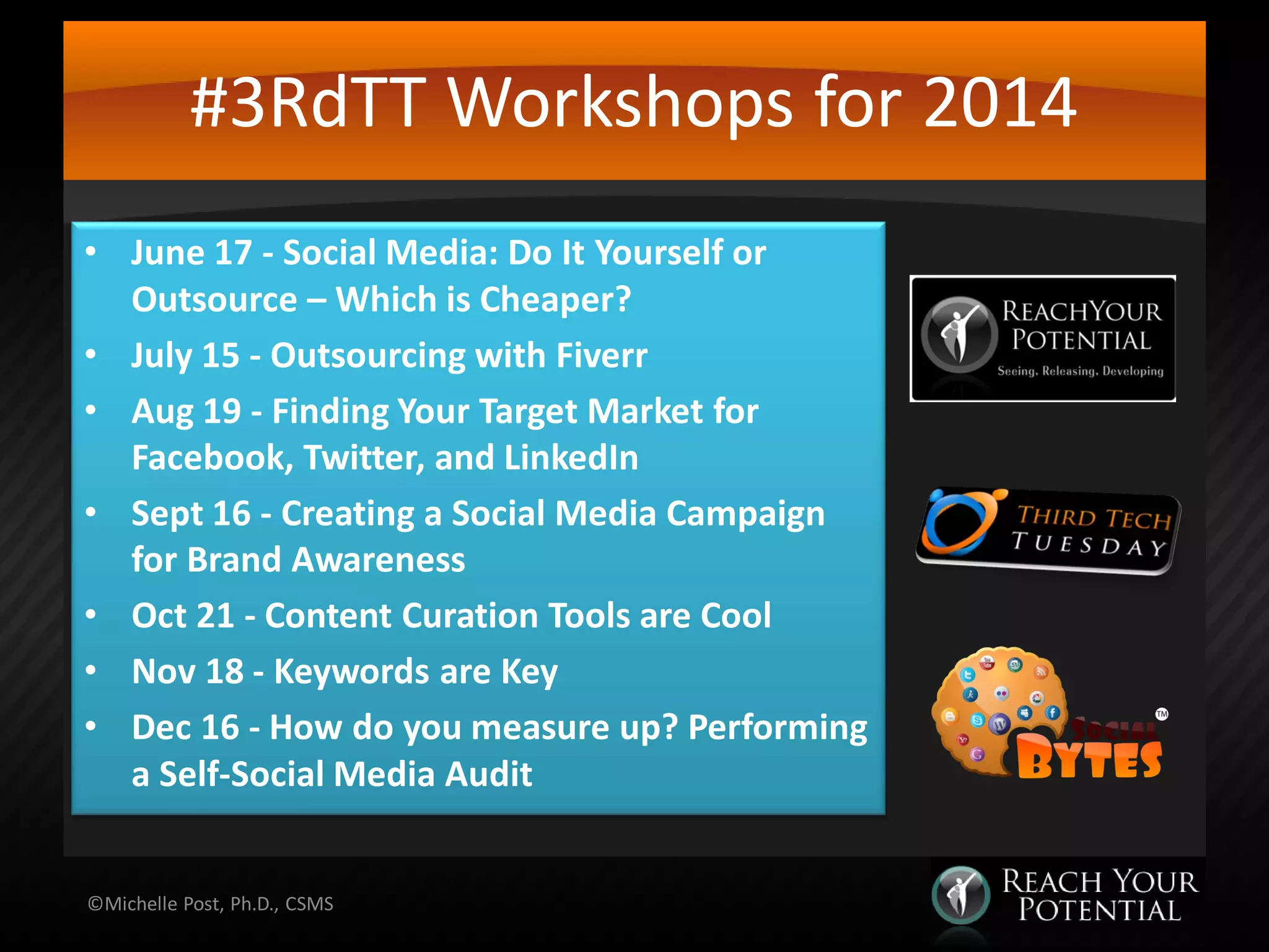 #3RdTT Workshops for 2014
• June 17 - Social Media: Do It Yourself or
Outsource – Which is Cheaper?
• July 15 - Outsourcing with Fiverr
• Aug 19 - Finding Your Target Market for
Facebook, Twitter, and LinkedIn
• Sept 16 - Creating a Social Media Campaign
for Brand Awareness
• Oct 21 - Content Curation Tools are Cool
• Nov 18 - Keywords are Key
• Dec 16 - How do you measure up? Performing
a Self-Social Media Audit
©Michelle Post, Ph.D., CSMS
 