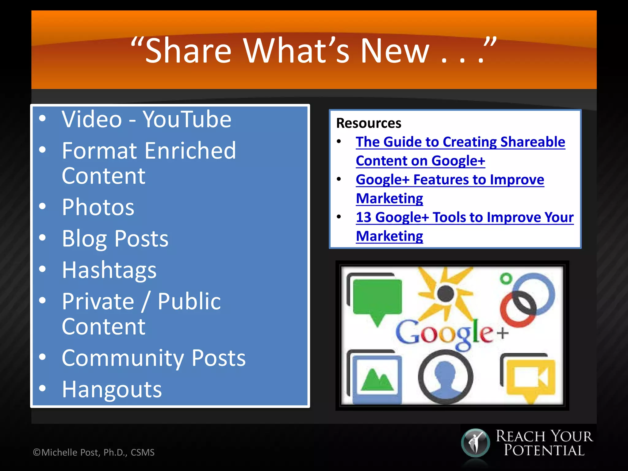 “Share What’s New . . .”
• Video - YouTube
• Format Enriched
Content
• Photos
• Blog Posts
• Hashtags
• Private / Public
Content
• Community Posts
• Hangouts
©Michelle Post, Ph.D., CSMS
Resources
• The Guide to Creating Shareable
Content on Google+
• Google+ Features to Improve
Marketing
• 13 Google+ Tools to Improve Your
Marketing
 
