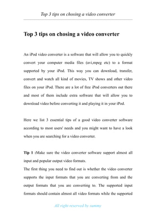 Top 3 tips on chosing a video converter



Top 3 tips on chosing a video converter


An iPod video converter is a software that will allow you to quickly

convert your computer media files (avi,mpeg etc) to a format

supported by your iPod. This way you can download, transfer,

convert and watch all kind of movies, TV shows and other video

files on your iPod. There are a lot of free iPod converters out there

and most of them include extra software that will allow you to

download video before converting it and playing it in your iPod.



Here we list 3 essential tips of a good video converter software

according to most users' needs and you might want to have a look

when you are searching for a video converter.



Tip 1 :Make sure the video converter software support almost all

input and popular output video formats.

The first thing you need to find out is whether the video converter

supports the input formats that you are converting from and the

output formats that you are converting to. The supported input

formats should contain almost all video formats while the supported


                   All right reserved by summy
 