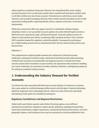robust regulatory compliance framework. However, the rising demand for active trading
accounts has given rise to an illicit gray market where unauthorized third-party vendors claim
to sell fully verified, turn-key Exness accounts. Promoted across web forums, social media
channels, and encrypted messaging networks, these vendors promise immediate access to fully
operational trading profiles, bypassing identity checks, regional restrictions, or document
requirements.
While these commercial offers may appear attractive to individuals seeking to bypass
compliance checks or set up multiple accounts quickly, the reality behind bought accounts is
filled with severe operational, legal, and financial hazards. Financial trading accounts are
subject to international Anti-Money Laundering (AML) standards and Know Your Customer
(KYC) mandates imposed by regulatory authorities globally. Consequently, purchasing a
pre-verified trading account from an unauthorized seller directly violates broker policies and
financial laws.
Slideshare+ 1
This comprehensive analytical guide examines the architecture of financial account
verification, exposing the technical, legal, and financial mechanisms that make purchasing
verified Exness accounts an unsustainable and dangerous practice. It details how broker
security systems detect fraudulent account transfers, the operational risks involved in handling
non-owner credentials, the mechanics of modern identity verification, and legitimate pathways
for setting up compliant trading accounts.
1. Understanding the Industry Demand for Verified
Accounts
To evaluate the risks associated with third-party account trading, it is necessary to examine
why a gray market for verified brokerage profiles exists in the first place. Financial technology
platforms implement strict onboarding controls, which can create friction for individuals
attempting to trade under non-standard circumstances.
Regulatory Jurisdictions and Regional Restrictions
Global multi-asset brokers operate under distinct licensing regimes across different
international jurisdictions. Regulators impose specific guidelines regarding leverage limits,
retail client classification, margin requirements, and permitted financial instruments. In certain
geographic regions, retail trading services may be constrained or entirely prohibited by local
 