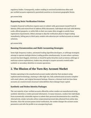 regulatory bodies. Consequently, traders residing in restricted jurisdictions often seek
pre-verified accounts registered in permitted countries to circumvent geographic blocks.
get.exness.help
Bypassing Strict Verification Friction
Complete financial verification requires users to submit valid, government-issued Proof of
Identity (POI) and recent Proof of Address (POA) documents. Individuals who lack valid identity
cards, official passports, or utility bills in their own name often struggle to satisfy these
registration requirements. Others attempt to skip the verification phase to begin trading
immediately, falling prey to third-party vendors who advertise pre-verified accounts as instant
solutions.
get.exness.help
Banning Circumvention and Multi-Accounting Strategies
Some high-frequency traders, automated trading algorithm developers, or arbitrage strategists
attempt to operate multiple distinct trading profiles simultaneously. In cases where a primary
account has been flagged, restricted, or closed for policy breaches (such as latency arbitrage or
malicious system exploitation), traders may attempt to acquire accounts created under
synthetic or secondary identities to resume operations.
2. The Illusion of the Turn-Key Account Market
Vendors operating in the unauthorized account market advertise their products using
sophisticated terminology, claiming to offer high-tier, fully authenticated accounts complete
with email, phone, and original document backups. However, a forensic look into how these
accounts are created reveals structural vulnerabilities that endanger buyer capital.
Synthetic and Stolen Identity Packages
The vast majority of pre-verified accounts offered by online vendors are manufactured using
synthetic identities or stolen personal information. In many instances, vendors hire individuals
from economically vulnerable regions to submit their personal documentation for a small fee.
Alternatively, vendor networks utilize compromised personal data obtained from online data
breaches. Once the account passes initial verification, the vendor changes the account access
parameters and sells the profile to an unsuspecting buyer.
 