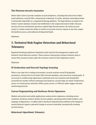 The Phantom Security Guarantee
Sellers often claim to provide complete account handovers, including full control over linked
email addresses, security PINs, and personal credentials. In reality, absolute ownership transfer
is technically impossible on a regulated brokerage platform. The legal identity recorded in the
broker’s master database remains tied indefinitely to the original document holder. Because
security recovery mechanisms prioritize original legal documentation, the initial account
creator or vendor retains the ability to initiate an account recovery request at any time, regain
full platform access, and confiscate all deposited funds.
Slideshare
3. Technical Risk Engine Detection and Behavioral
Telemetry
Regulated brokerage platforms implement multi-layered risk management engines and
biometric fraud detection systems. These systems continuously evaluate telemetry data to
ensure that accounts remain under the exclusive control of their legitimate owners.
Slideshare
IP Geolocation and Network Topology Scanning
When a user logs into a trading environment, security systems record IP geographic
parameters, Internet Service Provider (ISP) network metadata, and connection routing paths. If
an account is verified using registration credentials from one continent and immediately
accessed from another without matching travel patterns, security flags are raised. Furthermore,
access via virtual private networks (VPNs), proxy servers, or TOR exit nodes triggers elevated
monitoring protocols.
Canvas Fingerprinting and Hardware Device Signatures
Modern web portals and mobile applications analyze device signatures, including screen
resolution, hardware renderer details, browser plugins, operating system build numbers, and
language configurations. A sudden shift in hardware fingerprinting combined with changes in
session behavior signals a potential change in account ownership, automatically invoking
security freezes.
Behavioral Algorithmic Telemetry
 