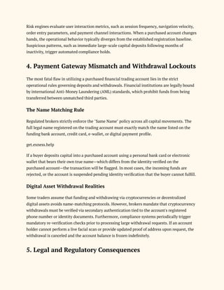 Risk engines evaluate user interaction metrics, such as session frequency, navigation velocity,
order entry parameters, and payment channel interactions. When a purchased account changes
hands, the operational behavior typically diverges from the established registration baseline.
Suspicious patterns, such as immediate large-scale capital deposits following months of
inactivity, trigger automated compliance holds.
4. Payment Gateway Mismatch and Withdrawal Lockouts
The most fatal flaw in utilizing a purchased financial trading account lies in the strict
operational rules governing deposits and withdrawals. Financial institutions are legally bound
by international Anti-Money Laundering (AML) standards, which prohibit funds from being
transferred between unmatched third parties.
The Name Matching Rule
Regulated brokers strictly enforce the "Same Name" policy across all capital movements. The
full legal name registered on the trading account must exactly match the name listed on the
funding bank account, credit card, e-wallet, or digital payment profile.
get.exness.help
If a buyer deposits capital into a purchased account using a personal bank card or electronic
wallet that bears their own true name—which differs from the identity verified on the
purchased account—the transaction will be flagged. In most cases, the incoming funds are
rejected, or the account is suspended pending identity verification that the buyer cannot fulfill.
Digital Asset Withdrawal Realities
Some traders assume that funding and withdrawing via cryptocurrencies or decentralized
digital assets avoids name-matching protocols. However, brokers mandate that cryptocurrency
withdrawals must be verified via secondary authentication tied to the account's registered
phone number or identity documents. Furthermore, compliance systems periodically trigger
mandatory re-verification checks prior to processing large withdrawal requests. If an account
holder cannot perform a live facial scan or provide updated proof of address upon request, the
withdrawal is canceled and the account balance is frozen indefinitely.
5. Legal and Regulatory Consequences
 