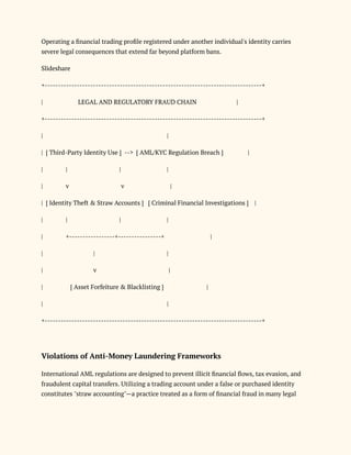 Operating a financial trading profile registered under another individual's identity carries
severe legal consequences that extend far beyond platform bans.
Slideshare
+---------------------------------------------------------------------------------+
| LEGAL AND REGULATORY FRAUD CHAIN |
+---------------------------------------------------------------------------------+
| |
| [ Third-Party Identity Use ] --> [ AML/KYC Regulation Breach ] |
| | | |
| v v |
| [ Identity Theft & Straw Accounts ] [ Criminal Financial Investigations ] |
| | | |
| +-----------------+----------------+ |
| | |
| v |
| [ Asset Forfeiture & Blacklisting ] |
| |
+---------------------------------------------------------------------------------+
Violations of Anti-Money Laundering Frameworks
International AML regulations are designed to prevent illicit financial flows, tax evasion, and
fraudulent capital transfers. Utilizing a trading account under a false or purchased identity
constitutes "straw accounting"—a practice treated as a form of financial fraud in many legal
 