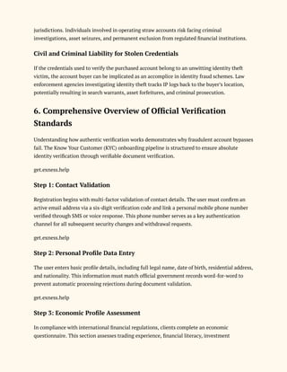 jurisdictions. Individuals involved in operating straw accounts risk facing criminal
investigations, asset seizures, and permanent exclusion from regulated financial institutions.
Civil and Criminal Liability for Stolen Credentials
If the credentials used to verify the purchased account belong to an unwitting identity theft
victim, the account buyer can be implicated as an accomplice in identity fraud schemes. Law
enforcement agencies investigating identity theft tracks IP logs back to the buyer’s location,
potentially resulting in search warrants, asset forfeitures, and criminal prosecution.
6. Comprehensive Overview of Official Verification
Standards
Understanding how authentic verification works demonstrates why fraudulent account bypasses
fail. The Know Your Customer (KYC) onboarding pipeline is structured to ensure absolute
identity verification through verifiable document verification.
get.exness.help
Step 1: Contact Validation
Registration begins with multi-factor validation of contact details. The user must confirm an
active email address via a six-digit verification code and link a personal mobile phone number
verified through SMS or voice response. This phone number serves as a key authentication
channel for all subsequent security changes and withdrawal requests.
get.exness.help
Step 2: Personal Profile Data Entry
The user enters basic profile details, including full legal name, date of birth, residential address,
and nationality. This information must match official government records word-for-word to
prevent automatic processing rejections during document validation.
get.exness.help
Step 3: Economic Profile Assessment
In compliance with international financial regulations, clients complete an economic
questionnaire. This section assesses trading experience, financial literacy, investment
 