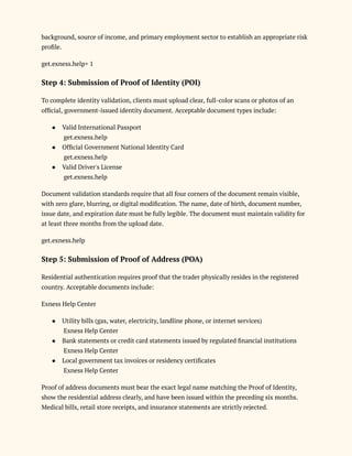 background, source of income, and primary employment sector to establish an appropriate risk
profile.
get.exness.help+ 1
Step 4: Submission of Proof of Identity (POI)
To complete identity validation, clients must upload clear, full-color scans or photos of an
official, government-issued identity document. Acceptable document types include:
●​ Valid International Passport​
get.exness.help
●​ Official Government National Identity Card​
get.exness.help
●​ Valid Driver's License​
get.exness.help
Document validation standards require that all four corners of the document remain visible,
with zero glare, blurring, or digital modification. The name, date of birth, document number,
issue date, and expiration date must be fully legible. The document must maintain validity for
at least three months from the upload date.
get.exness.help
Step 5: Submission of Proof of Address (POA)
Residential authentication requires proof that the trader physically resides in the registered
country. Acceptable documents include:
Exness Help Center
●​ Utility bills (gas, water, electricity, landline phone, or internet services)​
Exness Help Center
●​ Bank statements or credit card statements issued by regulated financial institutions​
Exness Help Center
●​ Local government tax invoices or residency certificates​
Exness Help Center
Proof of address documents must bear the exact legal name matching the Proof of Identity,
show the residential address clearly, and have been issued within the preceding six months.
Medical bills, retail store receipts, and insurance statements are strictly rejected.
 