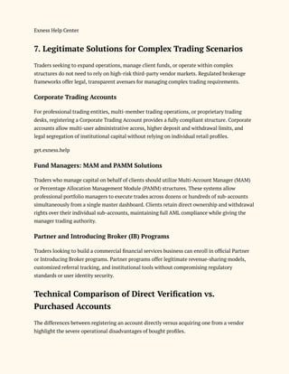 Exness Help Center
7. Legitimate Solutions for Complex Trading Scenarios
Traders seeking to expand operations, manage client funds, or operate within complex
structures do not need to rely on high-risk third-party vendor markets. Regulated brokerage
frameworks offer legal, transparent avenues for managing complex trading requirements.
Corporate Trading Accounts
For professional trading entities, multi-member trading operations, or proprietary trading
desks, registering a Corporate Trading Account provides a fully compliant structure. Corporate
accounts allow multi-user administrative access, higher deposit and withdrawal limits, and
legal segregation of institutional capital without relying on individual retail profiles.
get.exness.help
Fund Managers: MAM and PAMM Solutions
Traders who manage capital on behalf of clients should utilize Multi-Account Manager (MAM)
or Percentage Allocation Management Module (PAMM) structures. These systems allow
professional portfolio managers to execute trades across dozens or hundreds of sub-accounts
simultaneously from a single master dashboard. Clients retain direct ownership and withdrawal
rights over their individual sub-accounts, maintaining full AML compliance while giving the
manager trading authority.
Partner and Introducing Broker (IB) Programs
Traders looking to build a commercial financial services business can enroll in official Partner
or Introducing Broker programs. Partner programs offer legitimate revenue-sharing models,
customized referral tracking, and institutional tools without compromising regulatory
standards or user identity security.
Technical Comparison of Direct Verification vs.
Purchased Accounts
The differences between registering an account directly versus acquiring one from a vendor
highlight the severe operational disadvantages of bought profiles.
 