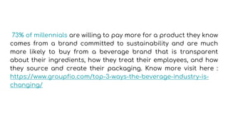 73% of millennials are willing to pay more for a product they know
comes from a brand committed to sustainability and are much
more likely to buy from a beverage brand that is transparent
about their ingredients, how they treat their employees, and how
they source and create their packaging. Know more visit here :
https://www.groupfio.com/top-3-ways-the-beverage-industry-is-
changing/
 