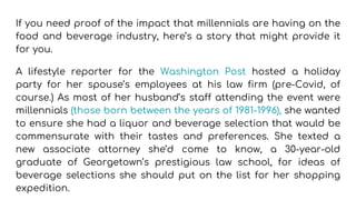 If you need proof of the impact that millennials are having on the
food and beverage industry, here’s a story that might provide it
for you.
A lifestyle reporter for the Washington Post hosted a holiday
party for her spouse’s employees at his law firm (pre-Covid, of
course.) As most of her husband’s staff attending the event were
millennials (those born between the years of 1981-1996), she wanted
to ensure she had a liquor and beverage selection that would be
commensurate with their tastes and preferences. She texted a
new associate attorney she’d come to know, a 30-year-old
graduate of Georgetown’s prestigious law school, for ideas of
beverage selections she should put on the list for her shopping
expedition.
 