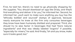 First, he told her, there’s no need to go physically shopping for
the supplies. “You should download an app like Drizly, and they’ll
find everything and deliver it for you,” he informed her. Second, he
informed her, you’ll want to make sure anything you buy has the
“ethically bottled and sourced” stamps of approval, because
nearly everyone he knew at the firm only consumes beverages
they know have been humanely distilled and prepared. Third, she
should try to also factor in beverages that had “more natural
ingredients” and that was ideally labeled “organic” if possible,
“especially for mixers,” he said. And finally, “oh and you know, make
sure it looks good, too.”
 