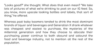 “Looks good?” she thought. What does that even mean? “We take
lots of pictures of what we’re drinking to post on our IG feed. So,
you know, more upscale looking bottles and labels, that sort of
thing,” he offered.
Whereas past baby boomers tended to drink the most dominant
brands of liquor and beverages and Generation X drank whatever
was cheapest and easiest to purchase, the mysteries of the
millennial generation and how they choose to allocate their
purchasing power continue to both abound and astound the
food and beverage industry, not to mention all the rest of the
population.
 