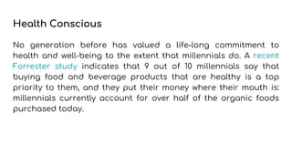 Health Conscious
No generation before has valued a life-long commitment to
health and well-being to the extent that millennials do. A recent
Forrester study indicates that 9 out of 10 millennials say that
buying food and beverage products that are healthy is a top
priority to them, and they put their money where their mouth is:
millennials currently account for over half of the organic foods
purchased today.
 
