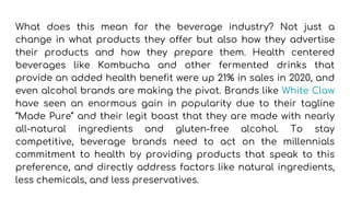 What does this mean for the beverage industry? Not just a
change in what products they offer but also how they advertise
their products and how they prepare them. Health centered
beverages like Kombucha and other fermented drinks that
provide an added health benefit were up 21% in sales in 2020, and
even alcohol brands are making the pivot. Brands like White Claw
have seen an enormous gain in popularity due to their tagline
“Made Pure” and their legit boast that they are made with nearly
all-natural ingredients and gluten-free alcohol. To stay
competitive, beverage brands need to act on the millennials
commitment to health by providing products that speak to this
preference, and directly address factors like natural ingredients,
less chemicals, and less preservatives.
 