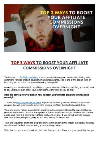 TOP 3 WAYS TO BOOST YOUR AFFILIATE
COMMISSIONS OVERNIGHT
The ideal world of affiliate marketing does not require having your own website, dealing with
customers, refunds, product development and maintenance. This is one of the easiest ways of
launching into an online business and earning more profits.
Assuming you are already into an affiliate program, what would be the next thing you would want
to do? Double, or even triple, your commissions, right? How do you do that?
Here are some powerful tips on how to boost your affiliate program commissions
overnight.
1. Know the best program and products to promote. Obviously, you would want to promote a
program that will enable you to achieve the greatest profits in the shortest possible time.
There are several factors to consider in selecting such a program. Choose the ones that have a
generous commission structure. Have products that fit in with your target audience. And that has
a solid track record of paying their affiliate easily and on time. If you cannot seem to increase
your investments, dump that program and keep looking for better ones.
There are thousands of affiliate programs online which gives you the reason to be picky. You may
want to select the best to avoid losing your advertising dollars.
Write free reports or short ebooks to distribute from your site. There is a great possibility that you
 