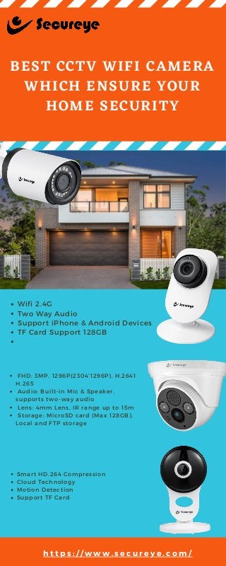 BEST CCTV WIFI CAMERA
WHICH ENSURE YOUR
HOME SECURITY
Wifi 2.4G
Two Way Audio
Support iPhone & Android Devices
TF Card Support 128GB
 FHD: 3MP, 1296P(2304’1296P), H.2641
H.265
 Audio: Built-in Mic & Speaker,
supports two-way audio
 Lens: 4mm Lens, IR range up to 15m
 Storage: MicroSD card (Max 128GB),
Local and FTP storage
Smart HD.264 Compression
Cloud Technology
Motion Detection
Support TF Card
h t t p s : / / w w w . s e c u r e y e . c o m /
 