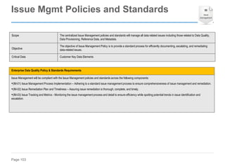 Page 103
Enterprise Data Quality Policy & Standards Requirements
Issue Management will be compliant with the Issue Management policies and standards across the following components:
•(IM-01) Issue Management Process Implementation – Adhering to a standard issue management process to ensure comprehensiveness of issue management and remediation.
•(IM-02) Issue Remediation Plan and Timeliness – Assuring issue remediation is thorough, complete, and timely.
•(IM-03) Issue Tracking and Metrics - Monitoring the issue management process and detail to ensure efficiency while spotting potential trends in issue identification and
escalation.
Scope The centralized Issue Management policies and standards will manage all data related issues including those related to Data Quality,
Data Provisioning, Reference Data, and Metadata.
Objective
The objective of Issue Management Policy is to provide a standard process for efficiently documenting, escalating, and remediating
data-related issues.
Critical Data Customer Key Data Elements
Issue Mgmt Policies and Standards
 