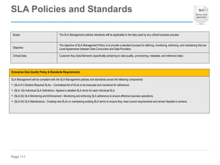 Page 111
Enterprise Data Quality Policy & Standards Requirements
SLA Management will be compliant with the SLA Management policies and standards across the following components:
• (SLA-01) Declare Required SLAs – Centralized list of SLAs to be executed and monitored for adherence.
• (SLA -02) Individual SLA Definitions– Agreed to detailed SLA terms for each individual SLA.
• (SLA-03) SLA Monitoring and Enforcement - Monitoring and enforcing SLA adherence to ensure effective business operations.
• (SLA-04) SLA Maintenance - Creating new SLAs or maintaining existing SLA terms to ensure they meet current requirements and remain feasible to achieve.
Scope The SLA Management policies standards will be applicable to the data used by any critical business process.
Objective
The objective of SLA Management Policy is to provide a standard process for defining, monitoring, enforcing, and maintaining Service
Level Agreements between Data Consumers and Data Providers.
Critical Data Customer Key Data Elements (specifically pertaining to data quality, provisioning, metadata, and reference data)
SLA Policies and Standards
 