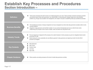Page 117
Establish Key Processes and Procedures
Section Introduction –
► The foundational processes of change management and issue management are what make data governance actually be able to solve
business problems.
► Integration of data governance into the SDLC enables it to occur at time of development and not as an after the fact control.
Implementing DG principles at time of build is cheaper, easier and faster than doing after the fact.
Business Benefits
► Where possible use existing processes at the client to handle data governance activities
Chapter Guidance
► Firms are beginning to integrate the DG processes into a wider framework of other processes as part of an integrated internal control
environment for data.
► Clients looking for a more sustainable and cost effective approach to data governance are beginning to build it into their SDLC
processes and tollgates.
Industry Trends
► Mike Butterworth
► Mark Carson
► Shobhan Dutta
► Lisa Cook
► Ryan Duffy
Key Contacts
► There are key processes that need to be set up to enable governance to be ‘real’. These processes include the processes to declare
and prioritize scope of data under governance, (e.g. declare KBEs or Critical elements) manage change and to solve identified
problems (e.g. through issue escalation and management.) this chapter is focused on establishing these key foundational processes.
Definition
 