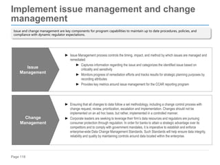 Page 118
Implement issue management and change
management
► Issue Management process controls the timing, impact, and method by which issues are managed and
remediated
► Captures information regarding the issue and categorizes the identified issue based on
criticality and sensitivity
► Monitors progress of remediation efforts and tracks results for strategic planning purposes by
recording attributes
► Provides key metrics around issue management for the CCAR reporting program
Issue
Management
► Ensuring that all changes to data follow a set methodology, including a change control process with
change request, review, prioritization, escalation and implementation. Changes should not be
implemented on an ad hoc basis, but rather, implemented in a controlled manner.
► Corporate leaders are seeking to leverage their firm’s data resources and regulators are pursuing
consumer protection through regulation. In order for banks to attain a strategic advantage over its
competitors and to comply with government mandates, it is imperative to establish and enforce
enterprise-wide Data Change Management Standards. Such Standards will help ensure data integrity,
reliability and quality by maintaining controls around data located within the enterprise.
Change
Management
Issue and change management are key components for program capabilities to maintain up to date procedures, policies, and
compliance with dynamic regulator expectations.
 