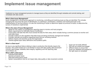 Page 119
Implement issue management
Implement an issue management process to manage issues as they are identified through metadata and controls testing, and
remediate with data owners.
What is Data Issues Management?
Issues management is the proactive approach to monitoring, controlling and resolving issues as they are identified. This includes
managing the issue from the point of identification, to submission, prioritization, resolution and tracking through to the
implementation of the final solution. It is also the monitoring of issues to determine repeat occurrences of issues, to determine the
success of resolutions implemented.
What is the value of Issues Management?
• Allows for the creation of management reporting views to monitor and track progress
• Meets requirements for SOR Data Owners Certification
• Future policy will state that DOs must oversee the data for their areas, which includes having a common process to monitor and
track data issues
• Provides evidence to the regulators that data issues are being monitored, managed and resolved
• Provides rationale and evidence regarding issues that are not being resolved
• Defines impacts and severities across the organization
• Outlines agreed upon status definitions and escalation paths
What is a Data Issue?
What is NOT a Data Issue?
• Individual Data defects
• Business processes issues
• Data base performance issues
• System issues/defects that do not impact data, data quality or data movement controls
An issue is any significant failure relating to data in production that directly impacts the
business. This could include, but is not limited to issues with data quality, data movement
controls, data lineage, metadata, data integrity, regulatory and risk reporting, data
reconciliation, etc.
Issues are not easily defined.
DGS will use reviews and engage
different teams to ensure that
issues are validated and assigned to
the right teams to remediate
 