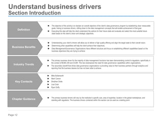 Page 12
Understand business drivers
Section Introduction
► Understanding your client’s drivers will allow you to deliver a high quality offering and align the target state to their overall vision.
► Determining what capabilities will help the client achieve their objectives.
► Data Management/Governance Organizations Have different structure and focus on establishing different capabilities based on the
business objectives they are trying to achieve
Business Benefits
► The primary business drivers will vary by the institution’s specific size, area of expertise, location in the global marketplace, and
standing with regulators. The business drivers contained within this section can be used as a starting point.
Chapter Guidance
► The primary business driver for the majority of data management functions has been demonstrating control to regulators, specifically in
the context of BCBS 239 and CCAR. This has emphasized the need for data governance capabilities within organizations.
► The secondary benefit that drives data governance organizations is providing value to their business partners through analytics and
reporting that the business desires but has not been able to achieve.
Industry Trends
► Mike Butterworth
► Mark Carson
► Shobhan Dutta
► Lisa Cook
► Ryan Duffy
Key Contacts
► The objective of this activity is to declare an overall objective of the client’s data governance program by establishing clear measurable
goals, linking to business drivers, drilling down to the data management concepts that will enable achievement of that goal.
► Executing this step will help the client understand the options for their future state and evaluate and select the most suitable future
state based on the client’s vision and strategic objectives.
Definition
 