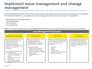 Page 121
Issue Management process controls the timing, impact, and method by which issues are managed and remediated.
The framework below is a comprehensive issue management framework consisting of 4 components:
• Identification and Categorization
• Issue Remediation
• Issue Tracking
• Issue Reporting
Below is an overarching target Issue Management Framework to track and manage issues through remediation.
Implement issue management and change
management
Identification and Categorization Issue Remediation Issue Tracking Issue Reporting
Issue Management Framework
The issue identification and
categorization process
captures information
regarding the issue and
categorizes the identified issue
based on criticality and
sensitivity.
Key Components include (but
are not limited to):
• Issue Entry – Potential inputs
to the Issue Management
process
• Mandate / scope of issues
• Prioritization
• Issue Escalation process
• Roles and responsibilities
• Controls
The issue remediation
planning phase involves
coordinating the management
and remediation of issues.
The Phases include:
• Validate initial findings and
perform deep dive analysis
• Develop remediation strategy
• Perform source system analysis
• Cleanse dating
• Validation fixes & monitor
results
The issue tracking enables the
team to track key attributes of
issues including (but not
limited to):
• Issue type
• Owner
• Severity
• Escalation level
• BU/data mart/data warehouse
• Expected resolution
Issue Reporting enables the
team to monitor progress of
remediation efforts and tracks
results for strategic planning
purposes
 