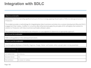 Page 126
Integration with SDLC
Objective and benefits
Businesses have been spending significant amount of time an energy applying the principles of effective data governance to
Production
This enabler provides a methodology for integrating key Data Governance activities into a solution development lifecycle (SDLC)
engagement that creates, modifies, or consumes data will proactively apply the principles of DG will deploy their solution to
solution to Production with Data Governance principles already in place.
The contents herein is not intended to be exhaustive, so use judgment to determine an appropriate approach.
How to use this tool/enabler
Refer to the guidance in the subsequent processes.
When to use this tool/enabler
Use throughout all phases of Identify, Diagnose, Design, Deliver and Sustain, when a project plan is to be presented.
Document details
Last Updated Date 20-Feb-2015
Document Version V10
Point of Contact M. Carson / K. Cardoso
 