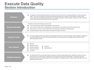 Page 136
Execute Data Quality
Section Introduction
To address at a minimum the following common issues:
► Poor business decisions based on data duplication and inaccuracies
► Loss of investor confidence due to misleading data, raising questions on the validity of financial and business reports
► Missed revenue (cross-sell / up-sell) opportunities and increased costs attributed to compromised data
► Increased workloads, process times, resource requirements to address data issues
Business Benefits
► The effectiveness of the any data quality program will depend on the type of data quality program implemented, maturity of the data
governance and IT functions within the organization, and business drivers driving the implementation. Following the end-to-end
framework (described in the playbook) allows for clients to establish an repeatable process to measure data quality health that can be
applied across the enterprise.
Chapter Guidance
► The primary business driver for the majority of data management functions has been demonstrating control to regulators, specifically in
the context of BCBS 239 and CCAR. This has emphasized the need for data governance capabilities including evidence of data
quality measurement routines.
Industry Trends
► Bilal Khan
► Alexander Tsinman
► Srikaanth Santhanam
► Pradeep Karunanidhi
► Eric Fisher
Key Contacts
► The objective of a Data Quality (DQ) playbook is to provide an end-to-end process for improving confidence in a client’s data quality
health. This is done by creating and executing fit-for-purpose data quality rules, measuring the “DQ Health” of the data through
concise metrics and remediating data quality issues (e.g. establishing controls) to achieve complete, consistent, accurate, and timely
data for critical business functions within the client’s organization.
Definition
► Kiet Pham
► Mike Butterworth
 