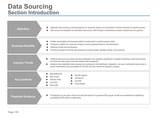 Page 138
Data Sourcing
Section Introduction
► Enables accountability and transparent paths for locating data for specific business needs
► Configures a platform for unique sets of data by removing duplicate data from the data footprint
► Influences all data sourcing decisions
► Prioritizes consistent and simple data governance including lineage, metadata, policies, and procedures
Business Benefits
► This playbook can be used to discuss the need and purpose of a governed ADS program as well as an accelerator for establishing
and deploying ADSs within an organization.
Playbook Guidance
► Traditional data sourcing functions are being challenged by the regulatory expectations to establish overarching control environments
and end-to-end data supply chains that integrate data management.
► Institutions have established clear processes and procedures in the identification, designation, and use of authoritative data sources to
provide understanding and accountability for the data used both internal and regulatory purposes.
Industry Trends
► Mike Butterworth
► Mark Carson
► Shobhan Dutta
► Lisa Cook
► Ryan Duffy
Key Contacts
► Systematic data sourcing is a planned approach for placement, delivery and consumption of shared information for specific business.
► Data sources are designated as authoritative data sources (ADS) through a comprehensive process of governance and approval.
Definition
► Saurabh Agarwal
► Jeff Harmon
► John Bell
► Vamsi Illindala
 