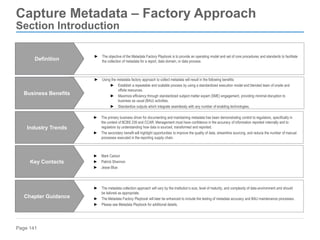Page 141
Capture Metadata – Factory Approach
Section Introduction
► Using the metadata factory approach to collect metadata will result in the following benefits:
► Establish a repeatable and scalable process by using a standardized execution model and blended team of onsite and
offsite resources.
► Maximize efficiency through standardized subject matter expert (SME) engagement, providing minimal disruption to
business as usual (BAU) activities.
► Standardize outputs which integrate seamlessly with any number of enabling technologies.
Business Benefits
► The metadata collection approach will vary by the institution’s size, level of maturity, and complexity of data environment and should
be tailored as appropriate.
► The Metadata Factory Playbook will later be enhanced to include the testing of metadata accuracy and BAU maintenance processes.
► Please see Metadata Playbook for additional details.
Chapter Guidance
► The primary business driver for documenting and maintaining metadata has been demonstrating control to regulators, specifically in
the context of BCBS 239 and CCAR. Management must have confidence in the accuracy of information reported internally and to
regulators by understanding how data is sourced, transformed and reported.
► The secondary benefit will highlight opportunities to improve the quality of data, streamline sourcing, and reduce the number of manual
processes executed in the reporting supply chain.
Industry Trends
► Mark Carson
► Patrick Shannon
► Jesse Blue
Key Contacts
► The objective of the Metadata Factory Playbook is to provide an operating model and set of core procedures and standards to facilitate
the collection of metadata for a report, data domain, or data process.
Definition
 