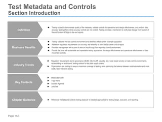 Page 142
Test Metadata and Controls
Section Introduction
► Testing validates the data control environment and identifies defects within a sample population.
► Addresses regulatory requirements on accuracy and reliability of data used to create critical report.
► Provides management with a point of view on the efficacy of the reporting control environment.
► Provide the firms with sustainable and repeatable testing approaches for design effectiveness and operational effectiveness of data
movement controls.
Business Benefits
► Reference the Data and Controls testing playbook for detailed approaches for testing design, execution, and reporting.
Chapter Guidance
► Regulatory requirements tied to governance (BCBS 239, CCAR, Liquidity, etc.) have raised scrutiny on data control environments,
necessitating an ‘end-to-end’ testing solution for key data supply chains
► Organizations are looking for ways to maximize coverage of testing, while optimizing the balance between tools/automation and more
costly, labor-intensive testing.
Industry Trends
► Mike Butterworth
► Tripp Harris
► Saurabh Agarwal
► John Bell
Key Contacts
► Testing is used to demonstrate quality of the metadata, validate controls for operational and design effectiveness, and perform data
accuracy testing where inline accuracy controls are not evident. Testing provides a mechanism to verify data lineage from System of
Record/System of Origin to the end reports.
Definition
 