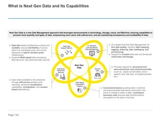 Page 145
► AI enabled real time Data Management, in
line data quality, dynamic data mapping,
tagging, indexing, data cataloging, and
provisioning
► Support for Curated data sets and Enhanced
audit trails and lineage
► Data lake based architecture is robust and
scalable; ensures full fidelity of source
data in an immutable zone, and can be
deployed on hybrid cloud/on-prem
infrastructure
► Supports Multi speed data processing,
Microservices, and advanced data security
What is Next Gen Data and Its Capabilities
Next Gen Data is a new Data Management approach that leverages advancements in technology, storage, cloud, and Machine Learning capabilities to
process more quantity and types of data, empowering more users with self-service, and yet maintaining transparency and auditability of data.
Next Gen
Data
AI / Machine
Learning Based
Data Management
Diverse
Data
High Speed
Computation
Engines
Enterprise
Wide Data
Delivery
Data Lake
Based Platform
► Provides support for structured and
semi-structured, and unstructured data
(such as, signal, social media, voice /
speech, text, web logs, encrypted packets,
etc.)
► Connected streams (pushing data in real time
and ensuring latest data being consumed in the
event of change in state of data); centralized
business rules ensures data transformations
are applied on the data in real time
► Data made available to the enterprise
through self-service analytics and
reporting, advanced visualization
capabilities, virtualization, and context
based data delivery
 