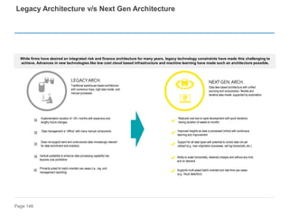 Page 146
Legacy Architecture v/s Next Gen Architecture
Traditional warehouse based architecture
with numerous hops, rigid data model, and
manual processes
LEGACYARCH.
Vertical scalability to enhance data processing capability has
become cost prohibitive
Implementation duration of ~24+ months with expensive and
lengthy future changes
Primarily suited for batch-oriented use cases (i.e., reg. and
management reporting)
Does not support semi and unstructured data increasingly relevant
for data enrichment and analytics
Data management is “offline” with many manual components
Data lake based architecture with unified
sourcing and consumption, flexible and
iterative data model, supported by automation
NEXTGEN.ARCH.
Reduced cost due to rapid development with quick iterations
having duration of weeks to months
Ability to scale horizontally, relatively cheaply and without any limit,
and on demand
Supports multi-speed batch-oriented and real-time use cases
(e.g., fraud detection)
Support for all data types with potential to unlock data not yet
utilized (e.g., loan origination processes, call log transcripts, etc.)
Improved insights as data is processed (inline) with continuous
learning and improvement
While firms have desired an integrated risk and finance architecture for many years, legacy technology constraints have made this challenging to
achieve. Advances in new technologies like low cost cloud based infrastructure and machine learning have made such an architecture possible.
 