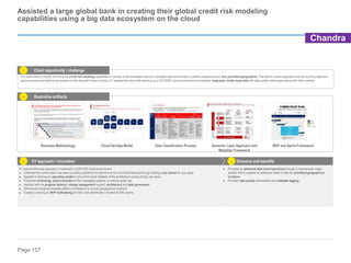 Page 157
Business Methodology Cloud DevOps Model Data Classification Process Semantic Layer Approach and
Metadata Framework
MVP and Sprint Framework
Assisted a large global bank in creating their global credit risk modeling
capabilities using a big data ecosystem on the cloud
Client opportunity / challenge
Outcome and benefits
EY approach / innovation
EY took the following approach to implement a GCP/AWS cloud environment:
► Extended the current batch use cases by adding additional functional and non-functional features through building user stories for use cases
► Assisted in defining an operating model to roll out the future releases of the architecture across priority use cases
► Performed technology stack evaluation of the messaging systems, in-memory grids, etc.
► Assisted with the program delivery, change management support, architecture and data governance
► Defined and designed scalable platform architecture for priority geographical locations
► Created a training on MVP methodology for BAU and identification of talent for BAU teams
Illustrative artifacts
► Provided an optimized data cloud experience through a commercially viable
solution that is scalable for additional depth of data for prioritized geographical
locations
► Provided data quality enforcement and metadata tagging
1
2
3 4
The client need to simplify and enhance credit risk modeling capabilities in reaction to the increased need of a controlled data environment to perform analysis across four prioritized geographies. The client’s current approach involved sourcing data from
various sources and performing analysis on this data with limited controls. EY assisted the client with standing up a GCP/AWS cloud environment that included integrated, model ready data with data quality enforcement along with other controls.
Chandra
 