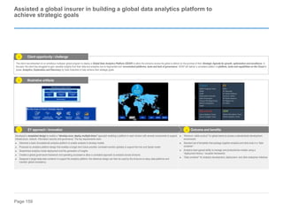 Page 159
Assisted a global insurer in building a global data analytics platform to
achieve strategic goals
The client has embarked on an ambitious multiyear global program to deploy a Global Data Analytics Platform (GDAP) to allow the divisions across the globe to deliver on the promise of their Strategic Agenda for growth, optimization and excellence. In
the past, the client has struggled to gain valuable insights from their data and analytics due to fragmented and inconsistent platforms, tools and lack of governance. GDAP will deliver a consistent pattern of platform, tools and capabilities on the Cloud to
power Analytics, Exploration and Discovery by Data Scientists to help achieve their strategic goals.
Outcome and benefits
EY approach / innovation
Developed a templated design to enable a “develop once, deploy multiple times” approach enabling a platform in each division with several components to support
infrastructure, network, information security and governance. The key requirements were:
► Delivered a basic (foundational) analytics platform to enable analysts to develop models
► Produced an analytics platform design that enables a longer term future-proofed, consistent solution globally to support the Hub and Spoke model
► Streamlined analytics model deployment and the generation of insights
► Created a global governance framework and operating processes to allow a consistent approach to analytics across divisions
► Designed a target state data container to support the analytics platform; the reference design can then be used by the divisions to setup data platforms and
maintain global consistency
► “Minimum viable product” for global teams to access a standardized development
environment
► Standard set of templates that package together analytics and data tools in a “data
container”
► Analytics team gained ability to manage and productionize models using a
“deployment factory,” reusable frameworks
► “Data container” for analytics development, deployment, and other enterprise initiatives
3 4
Client opportunity / challenge
Illustrative artifacts
1
2
 