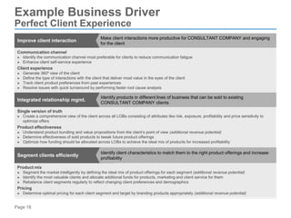 Page 18
Improve client interaction
Make client interactions more productive for CONSULTANT COMPANY and engaging
for the client
Communication channel
► Identify the communication channel most preferable for clients to reduce communication fatigue
► Enhance client self-service experience
Client experience
► Generate 360º view of the client
► Define the type of interactions with the client that deliver most value in the eyes of the client
► Track client product preferences from past experiences
► Resolve issues with quick turnaround by performing faster root cause analysis
Integrated relationship mgmt.
Identify products in different lines of business that can be sold to existing
CONSULTANT COMPANY clients
Single version of truth
► Create a comprehensive view of the client across all LOBs consisting of attributes like risk, exposure, profitability and price sensitivity to
optimize offers
Product effectiveness
► Understand product bundling and value propositions from the client’s point of view (additional revenue potential)
► Determine effectiveness of sold products to tweak future product offerings
► Optimize how funding should be allocated across LOBs to achieve the ideal mix of products for increased profitability
Segment clients efficiently
Identify client characteristics to match them to the right product offerings and increase
profitability
Product mix
► Segment the market intelligently by defining the ideal mix of product offerings for each segment (additional revenue potential)
► Identify the most valuable clients and allocate additional funds for products, marketing and client service for them
► Rebalance client segments regularly to reflect changing client preferences and demographics
Pricing
► Determine optimal pricing for each client segment and target by branding products appropriately (additional revenue potential)
Example Business Driver
Perfect Client Experience
 
