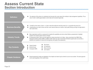Page 22
Assess Current State
Section Introduction
► Its helpful to know where a client is - in order to help them determine what they need to do - to get where they want to be.
► Understanding your client’s drivers and their current state will allow you to deliver a high quality offering and align the target state to
their overall vision.
Business Benefits
► Several assessment models are highlighted in this chapter and clients may be inclined to use one over another. The same approach
can be used regardless of the model chosen.
Chapter Guidance
► Many organizations perform an assessment to baseline the capabilities and some conduct follow-up assessments to highlight
progress and compare against industry averages.
► An assessment doesn’t need to be done against an industry benchmark, but it helps. Using a benchmark, like CMMI’s Data
Management Maturity Model (DMM) or EDMCs DCAM, allows the client to benchmark themselves against peers and provides a
standard set of questions to improve the thoroughness and quality of the assessment.
Industry Trends
► George Suskalo
► Michael Krause
► Christopher Miliffe
Key Contacts
► The objective of this activity is to understand and document the current state of the institution’s data management capabilities. This is
done in order to identify gaps between current state and the desired target state.
Definition
► Rob Perkins
► Sri Santhanam
► Milena Gacheva
► John Gantner
 