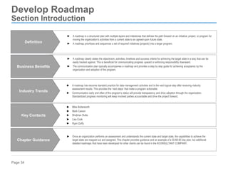 Page 34
Develop Roadmap
Section Introduction
► A roadmap clearly states the objectivism, activities, timelines and success criteria for achieving the target state in a way that can be
easily tracked against. This is beneficial for communicating progress upward or enforcing responsibility downward.
► The communication plan typically accompanies a roadmap and provides a step by step guide for achieving acceptance by the
organization and adoption of the program.
Business Benefits
► Once an organization performs an assessment and understands the current state and target state, the capabilities to achieve the
target state are mapped out and assigned. This chapter provides guidance and an example of a 30-60-90 day plan, but additional
detailed roadmaps that have been developed for other clients can be found in the KCONSULTANT COMPANY.
Chapter Guidance
► A roadmap has become standard practice for data management activities and is the next logical step after receiving maturity
assessment results. This provides the ‘next steps’ that make a program actionable.
► Communication early and often of the program’s status will provide transparency and drive adoption through the organization.
Standardized progress monitoring will keep involved parties accountable and drive the project forward.
Industry Trends
► Mike Butterworth
► Mark Carson
► Shobhan Dutta
► Lisa Cook
► Ryan Duffy
Key Contacts
► A roadmap is a structured plan with multiple layers and milestones that defines the path forward on an initiative, project, or program for
moving the organization’s activities from a current state to an agreed-upon future state.
► A roadmap prioritizes and sequences a set of required initiatives (projects) into a larger program.
Definition
 