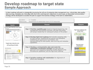 Page 35
Develop roadmap to target state
Sample Approach
A client roadmap will assist in strategically structuring the roll out of enterprise data management (e.g., critical data, data quality,
data sourcing, metadata, etc.) that align with short term and long term objectives. In some cases, an associated communication
strategy will be developed to socialize the plan to support the business strategy of the bank to stakeholders.
Process Outputs
Step 2: Develop high level roadmap that includes assigning roles
for each domain, establishing the policies and standards,
establishing the governance committees, and
operationalizing the data quality. data sourcing and metadata
capabilities.
Step 3: Develop a communication plan and create the
stakeholder socialization package that describes the
approach and supporting operating models aligned to the
foundational capabilities, and the high-level roadmap
Step 1: Prioritize capability gaps based on logical sequencing, risk
management and business priorities, and after discussing
with project leadership for subsequent phases of the project
High-level roadmap and
project plan
Executive level
presentation
Duration: 2 - 5 weeks
Resources: Assessment & stakeholder team of 3-5 resources
Inputs
Current data maturity score results
Target state maturity score
with guiding principles
Step 4: Socialize roadmap with stakeholders for alignment of
efforts and messaging
 