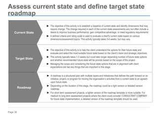 Page 36
Assess current state and define target state
roadmap
► The objective of this activity is to establish a baseline of current state and identify dimensions that may
require change. The change required in each of the current state assessments vary but often include a
desire to improve business performance, gain competitive advantage, or meet regulatory requirements
► A defined criteria and rating scale is used to evaluate a client's current state based on various
dimensions/assessment topics. This activity typically takes 3-4 weeks, but may vary.
Current State
► The objective of this activity is to help the client understand the options for their future state and
evaluate and select the most suitable future state based on the client’s vision and strategic objectives.
► This activity typically takes 1-3 weeks but could take longer depending number of future state options
and whether recommended future state will be provide based on the scope of the project
► Managing the scope and considering the future state options that are in alignment with client
expectations are two key things that are important in this stage.
Target State
► A roadmap is a structured plan with multiple layers and milestones that defines the path forward on an
initiative, project, or program for moving the organization’s activities from a current state to an agreed-
upon future state.
► Depending on the duration of this stage, the roadmap could be a light version or detailed version
roadmap.
► For short term assessment projects, a lighter version of the roadmap template is more suitable. For
medium to long term assessment projects where the client could consider CONSULTANT COMPANY
for future state implementation, a detailed version of the roadmap template should be used.
Roadmap
 