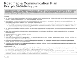 Page 39
Roadmap & Communication Plan
Example 30-60-90 day plan
Due to regulatory mandates and internal goals, CONSULTANT COMPANY should begin to implement the EDO and robust Data Management practices across
domains and the enterprise as soon as possible. To initiate this process, CONSULTANT COMPANY must execute on key activities in 30-, 60- and 90-day
timeframes and carry out a robust Communication Plan to accomplish the organization's Data Management goals. The information below describes how to
interpret the 30-60-90 Day Plan and Communication Plan.
Overview
► The 30-60-90 Day Plan and Communication Plan should be used as a “checklist”/guidelines and key activities to be carried out and the communication strategy
required to enable successful execution of EDO goals and objectives, respectively.
► As both plans will involve constant coordination with executives and domain stakeholders, the plans will serve as high-level frameworks that will need to be
tailored specifically to domains depending on the stakeholders, data involved, etc.
► The 30-60-90 Day Plan includes iterative activities based on identification of domain roles and responsibilities. These activities are noted on subsequent slides.
► Example: as stakeholders/groups continue to be identified, domain roles and responsibilities will continue to be assigned and the EDO will continue to
host meetings and execute the Communication Plan.
► The 30-60-90 Day Plan will be updated to include the next steps toward implementing the high-level roadmap until roles and responsibilities are assigned for all
domains.
► Based on the current high-level roadmap, domains will begin reporting on EDO compliance metrics to track progress on alignment with the EDO strategy
beginning in Q3 2014.
► Regulator checkpoints are currently scheduled quarterly.
30-60-90 Day Plan − Initial Phases
► 30-day plan − activities mainly include identification of and communication with executives, as well as, development of policies, standards, processes and
compliance metrics. EDO communication will be ongoing.
► 60-day plan − activities mainly include EDO-domain coordination and planning, as well as, ongoing communication and continued development of
policies, standards, processes and compliance metrics.
► 90-day plan − activities mainly include ongoing communication and planning, as well as, the beginning of execution of initiatives and development and
implementation of process and standards.
Communication Plan
► The Communication Plan will be leveraged throughout the 30-, 60- and 90-day timeframes and implementation of the high-level roadmap to communicate roles
and responsibilities, goals and objectives, expectations, progress, changes and more to key stakeholders.
► The Communication Plan includes a sequence of communications types (e.g., email, executive meetings) in a logical order by audience, with associated
frequencies, to kick-start the 30-60-90 Day Plan and high-level roadmap. The Communication Plan will need to be tailored to different domains while supporting
materials will need to be tailored to the appropriate audience (e.g., executives, Data Stewards).
 