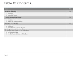 Page 4
Table Of Contents
Section Slide
IX. Execute Data Quality 136
A. Introduction
B. Link to DQ Playbook
X. Source Data & Activate Domains 138
A. Introduction
B. Link to Data Sourcing Playbook
XI. Capture & Test Metadata 141
A. Introduction
B. Link to Metadata Execution Playbook
XII. Next Gen industry trends and market demands
A. The evolution of Data
B. Next Gen Data Architecture and Use Cases
 