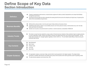 Page 45
Define Scope of Key Data
Section Introduction
► Defining the key data provides a more focused scope of data priorities and business drivers.
► Establishing data domains creates an accountability structure over the key data and clarity on what business truly ‘owns’ the data
being used across the enterprise.
► Domains can be used as a top level structure to achieve a ‘common taxonomy’ as described in BCBS 239
Business Benefits
► An organization contains a vast array of data, not all of which must be governed in the highest capacity. This chapter allows
businesses to establish data domains and identify the key data to their business which will be governed under the operating model.
► The data domains playbook can be found here: LINK
Chapter Guidance
► The domain concept has been adopted by a large number of financial services institutions. Many institutions begin by aligning domains
to current organization models. However the benefits of domains are realized when they cross LOB and group boundaries. So that
similar data is grouped and managed together regardless of which LOB it is in. This can better enable efficacy of data sourcing and
authorized data sources.
Industry Trends
► Mike Butterworth
► Mark Carson
► Shobhan Dutta
► Lisa Cook
► Ryan Duffy
Key Contacts
► Creating a standardized data taxonomy via data domains organizes the data by shared characteristics and context that facilitates
management governance.
► Executing this step will help the clients understand the existing data that lives across the enterprise and logical way of organizing the
data to drive accountability and governance.
Definition
 
