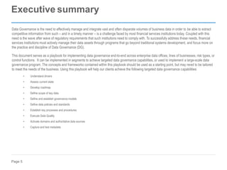 Page 5
Executive summary
Data Governance is the need to effectively manage and integrate vast and often disparate volumes of business data in order to be able to extract
competitive information from such – and in a timely manner – is a challenge faced by most financial services institutions today. Coupled with this
need is the wave after wave of regulatory requirements that such institutions need to comply with. To successfully address these needs, financial
services institutions must actively manage their data assets through programs that go beyond traditional systems development, and focus more on
the practice and discipline of Data Governance (DG).
This document serves as a playbook for implementing data governance end-to-end across enterprise data offices, lines of businesses, risk types, or
control functions. It can be implemented in segments to achieve targeted data governance capabilities, or used to implement a large-scale data
governance program. The concepts and frameworks contained within this playbook should be used as a starting point, but may need to be tailored
to meet the needs of the business. Using this playbook will help our clients achieve the following targeted data governance capabilities:
• Understand drivers
• Assess current state
• Develop roadmap
• Define scope of key data
• Define and establish governance models
• Define data policies and standards
• Establish key processes and procedures
• Execute Data Quality
• Activate domains and authoritative data sources
• Capture and test metadata
 