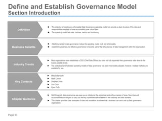 Page 53
Define and Establish Governance Model
Section Introduction
► Attaching names to data governance makes the operating model ‘real’ and enforceable.
► Establishing routines and effective governance to become part of the BAU process of data management within the organization.
Business Benefits
► Until this point, data governance was seen as an initiative at the enterprise level without names or faces. Now roles and
accountabilities are aligned to carry out the key capabilities defined earlier in the roadmap and data domains.
► This chapter provides clear examples of roles and escalation structures that a business can use to set up their governance
organization.
Chapter Guidance
► Most organizations have established a CDO (Chief Data Officer) but have not fully expanded their governance roles down to the
lowest possible levels.
► The centralized and federated operating models of data governance has been most widely adopted, however, multiple methods are
available for use.
Industry Trends
► Mike Butterworth
► Mark Carson
► Shobhan Dutta
► Lisa Cook
► Ryan Duffy
Key Contacts
► The objective of creating an enforceable Data Governance operating model is to provide a clear structure of the roles and
responsibilities required to have accountability over critical data.
► The operating model has roles, routines, metrics and monitoring.
Definition
 