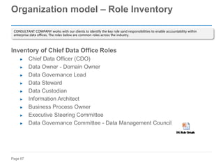 Page 67
Organization model – Role Inventory
Inventory of Chief Data Office Roles
► Chief Data Officer (CDO)
► Data Owner - Domain Owner
► Data Governance Lead
► Data Steward
► Data Custodian
► Information Architect
► Business Process Owner
► Executive Steering Committee
► Data Governance Committee - Data Management Council
CONSULTANT COMPANY works with our clients to identify the key role sand responsibilities to enable accountability within
enterprise data offices. The roles below are common roles across the industry.
 