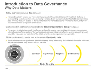 Page 7
Introduction to Data Governance
Why Data Matters
Today, every company is a data company
▶ Increased regulatory scrutiny and intervention has presented financial institutions with the difficult challenge of
understanding, analyzing and providing ownership over data. Every financial institution has had to transform into a
‘data company’ that uses it’s data as the foundation to make informed decisions, better serve clients, and provide
accurate information to regulators and investors.
Everyone within a company is responsible for data management and data governance
▶ The amount of data being created, transformed, and used is growing exponentially and is becoming omnipresent
within all aspects of organizations. The key to accurate, consistent data is an effective governing operating model
around the input, use, and protection of the data in which the entire organization is responsible.
All companies want to create, use, and maintain high quality data
▶ Strong and effective data governance is essential for long lasting data quality, which includes confidence in the data
and the effectiveness, utility, and accuracy of the data
Data Governance
Data Domains
Data
Elements
Data Quality
Standards Capabilities Adoption Sustainability
 