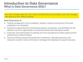 Page 8
Data Governance is:
► Overall management of the availability, usability, integrity and security of the data
employed in an enterprise
► Practice of organizing and implementing policies, procedures, and standards for the
effective use of an organization’s structured/unstructured information assets
► Execution and enforcement of authority over the management of data assets and the
performance of data functions
► Decision-making process that prioritizes investments, allocates resources and
measures results to ensure that data is managed and deployed to support business
Introduction to Data Governance
What is Data Governance (DG)?
You can’t manage what you don’t name. And then there’s its corollary: you can’t manage
well what you don’t define explicitly.
 