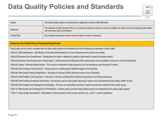 Page 81
Enterprise Data Quality Policy & Standards Requirements
Data Quality across will be compliant with the data quality policies and standards across the following components of data quality:
•(DQ-01) KDE Identification - Identification of the Key Data Elements for Lines of Business which need to be profiled.
•(DQ-02) Business Rule Development - Development of rules to validate the quality of data based on specific business criteria.
•(DQ-03) Business Rule Development (Target depth) – Defining the level of Business Rule sophistication (and complexity) required to monitor Data Quality.
•(DQ-04) Quality Threshold Determination – The minimum threshold for data quality that can be tolerated by each Business Process.
•(DQ-05) Data Profiling (Testing Points) - Testing points for profiling data at different stages of the data flow.
•(DQ-06) Data Quality Attribute Registration - Storage and sharing of KDE attributes across Lines of Business.
•(DQ-07) Data Profiling (Test Execution) - Execution of the data profiling tests (including tool guidance and testing frequency).
•(DQ-08) Data Profiling (Enterprise Scorecards) - Scorecards used for data quality reporting to capture and understand the data quality ‘health’ of data.
•(DQ-09) Data Quality Issue Management (Capability) - Process and capabilities required to capture and resolve enterprise data quality issues.
•(DQ-10) Data Quality Issue Management (Prioritization) - Criteria used to prioritize data quality issues to be addressed by the data quality program.
• (DQ-11) Data Quality Remediation - Remediation of issues based on their priority severity (e.g., Level 1- Level 5) guidelines.
Scope The Data Quality policies and standards is applicable to all Key Data Elements
Objective
The objective of Data Quality Policy is to maximize business outcomes, improve usability and reduce time and expenses associated
with excessive data reconciliation.
Critical Data Key business processes where Customer data is a critical component
Data Quality Policies and Standards
 