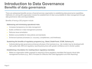 Page 9
Introduction to Data Governance
Benefits of data governance
There are widespread benefits across a financial services organization to establishing data governance capabilities.
Hallmarks of a strong DG organization include the establishment of clear accountability for data management through
data governance roles and responsibilities.
Benefits of having a DG program include:
Addressing and minimizing operational risks
► Increases transparency into data management
► Builds confidence in data management practices
► Reduces issue remediation
► Bolsters accountability for data policies and standards
► Enhances business processes (i.e. accuracy, completeness, and timeliness)
Sustaining the benefits of regulatory programs (e.g., Basel, Dodd-Frank, CCAR, Solvency II)
► Institutionalizing data governance enhances all areas of the business (e.g., risk models may be developed with
high quality data, MIS and regulatory reporting being done with greater confidence and in shorter cycles)
Establishing a foundation for meeting future regulatory mandates
► Makes an organization better prepared to respond to future regulatory mandates that require robust data
management functions (e.g., BIS’s Principles for Effective Risk Data Aggregation and Risk Reporting)
 
